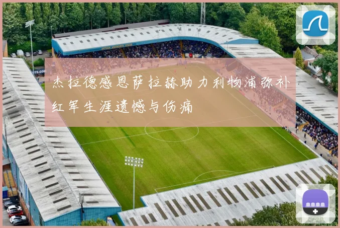 杰拉德感恩萨拉赫助力利物浦弥补红军生涯遗憾与伤痛