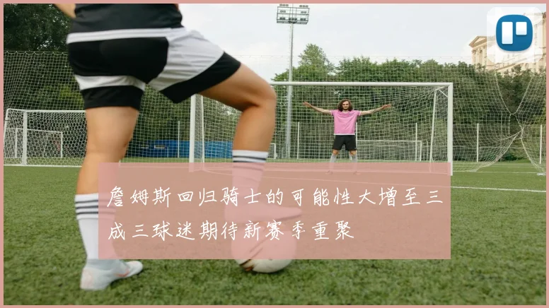 詹姆斯回归骑士的可能性大增至三成三球迷期待新赛季重聚
