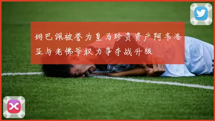 姆巴佩被誉为皇马珍贵资产阿韦洛亚与老佛爷权力争夺战升级