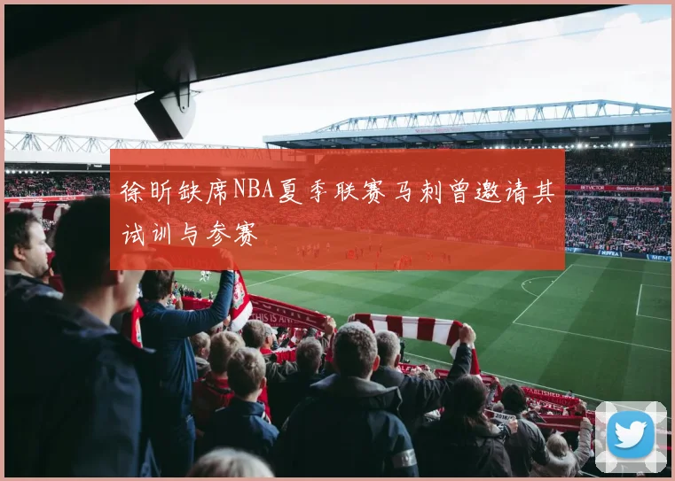 徐昕缺席NBA夏季联赛马刺曾邀请其试训与参赛