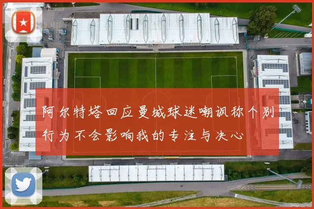 阿尔特塔回应曼城球迷嘲讽称个别行为不会影响我的专注与决心