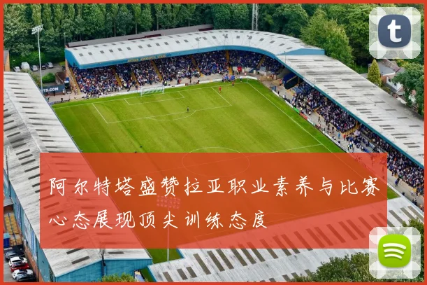 阿尔特塔盛赞拉亚职业素养与比赛心态展现顶尖训练态度