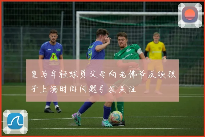 皇马年轻球员父母向老佛爷反映孩子上场时间问题引发关注