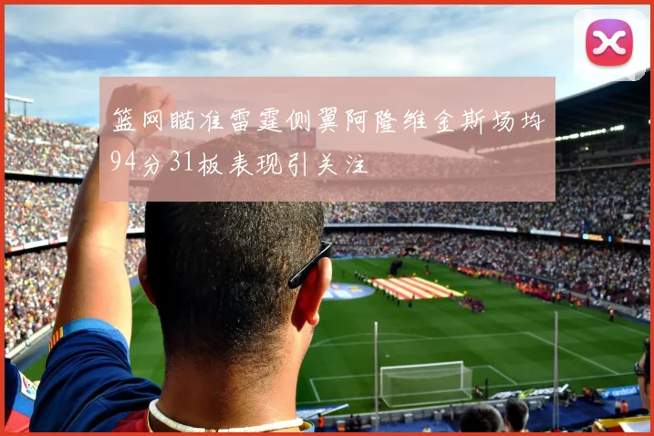 篮网瞄准雷霆侧翼阿隆维金斯场均94分31板表现引关注