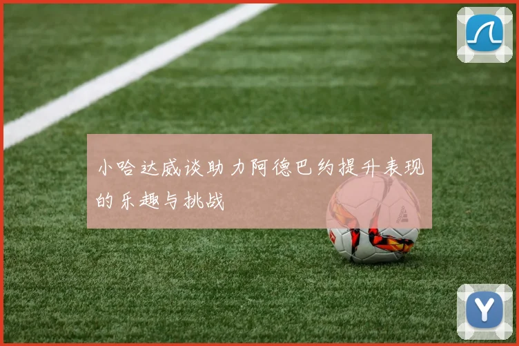 小哈达威谈助力阿德巴约提升表现的乐趣与挑战