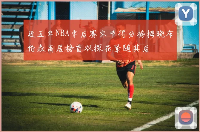 近五年NBA季后赛末节得分榜揭晓布伦森高居榜首双探花紧随其后