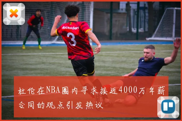 杜伦在NBA圈内寻求接近4000万年薪合同的观点引发热议