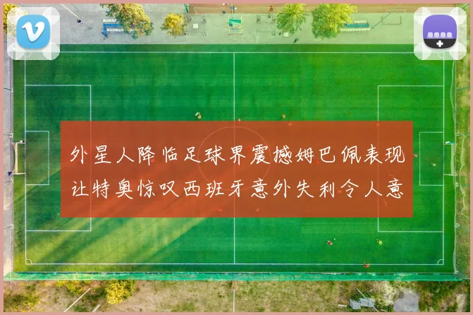 外星人降临足球界震撼姆巴佩表现让特奥惊叹西班牙意外失利令人意外