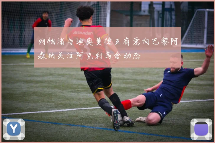 利物浦与迪奥曼德互有意向巴黎阿森纳关注阿克利乌舍动态