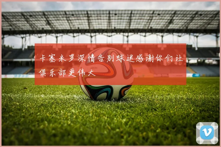 卡塞米罗深情告别球迷感谢你们让俱乐部更伟大