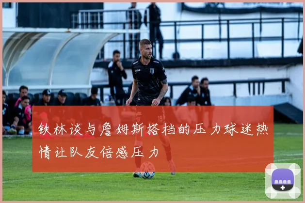 铁林谈与詹姆斯搭档的压力球迷热情让队友倍感压力