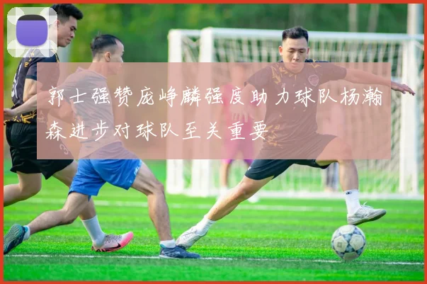 郭士强赞庞峥麟强度助力球队杨瀚森进步对球队至关重要