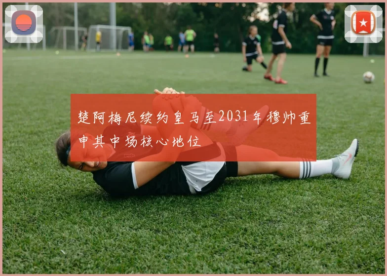 楚阿梅尼续约皇马至2031年穆帅重申其中场核心地位