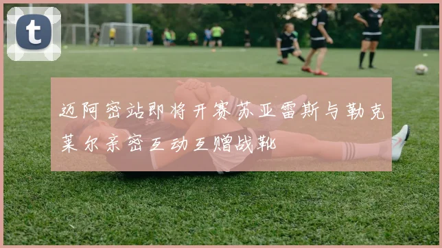 迈阿密站即将开赛苏亚雷斯与勒克莱尔亲密互动互赠战靴