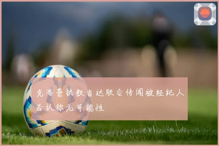 克洛普执教吉达联合传闻被经纪人否认称无可能性