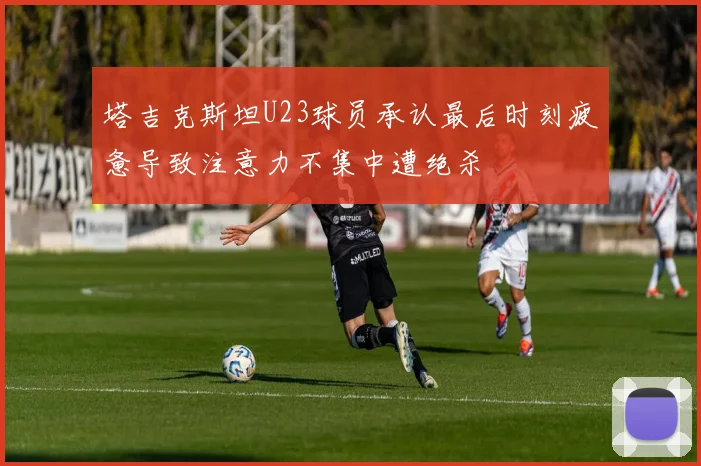 塔吉克斯坦U23球员承认最后时刻疲惫导致注意力不集中遭绝杀