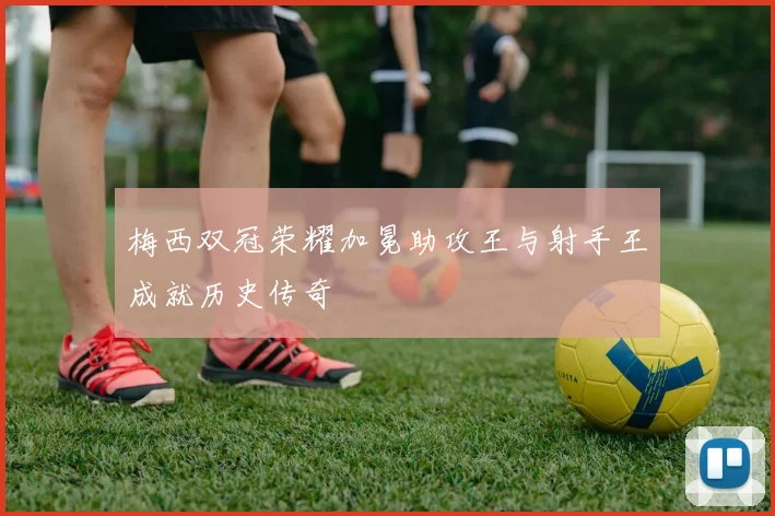 梅西双冠荣耀加冕助攻王与射手王成就历史传奇
