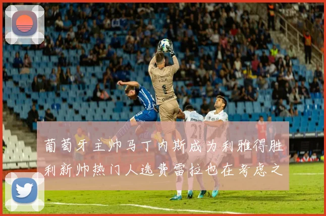 葡萄牙主帅马丁内斯成为利雅得胜利新帅热门人选费雷拉也在考虑之中