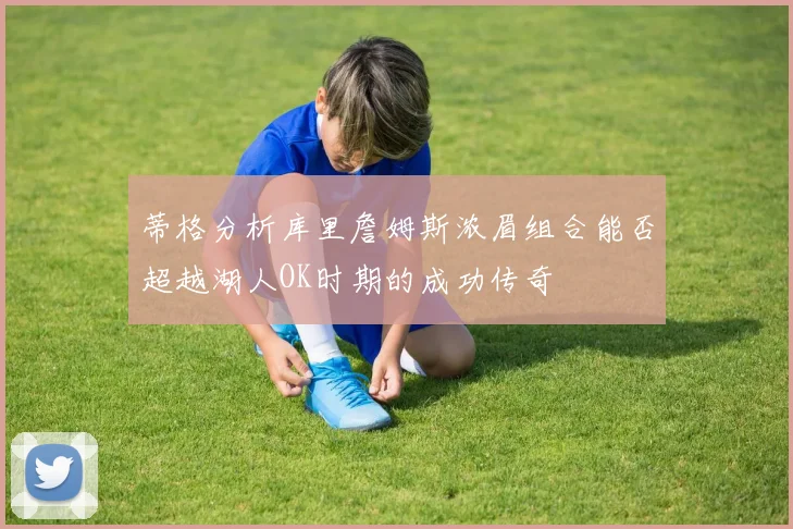蒂格分析库里詹姆斯浓眉组合能否超越湖人OK时期的成功传奇