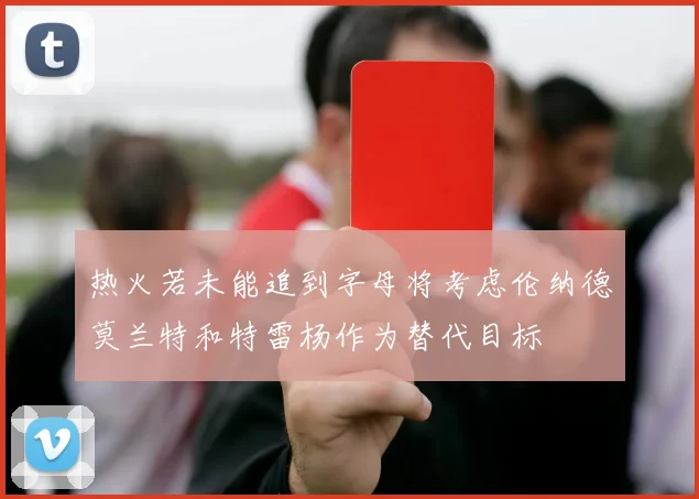 热火若未能追到字母将考虑伦纳德莫兰特和特雷杨作为替代目标