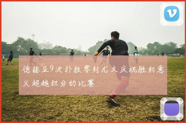 德赫亚9次扑救零封尤文庆祝胜利意义超越积分的比赛