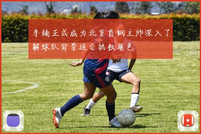 李楠正式成为北京首钢主帅深入了解球队背景适合执教角色