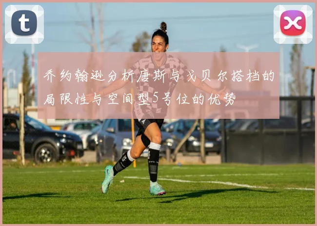 乔约翰逊分析唐斯与戈贝尔搭档的局限性与空间型5号位的优势