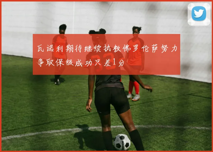 瓦诺利期待继续执教佛罗伦萨努力争取保级成功只差1分