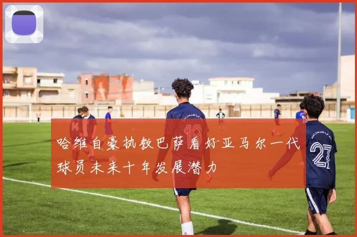 哈维自豪执教巴萨看好亚马尔一代球员未来十年发展潜力