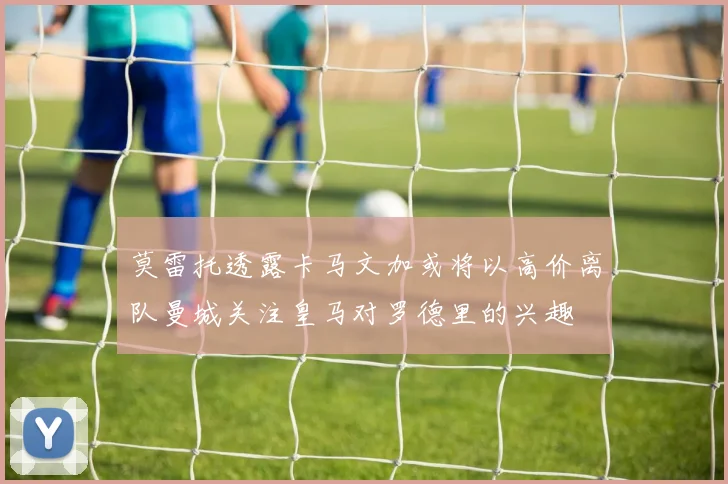 莫雷托透露卡马文加或将以高价离队曼城关注皇马对罗德里的兴趣